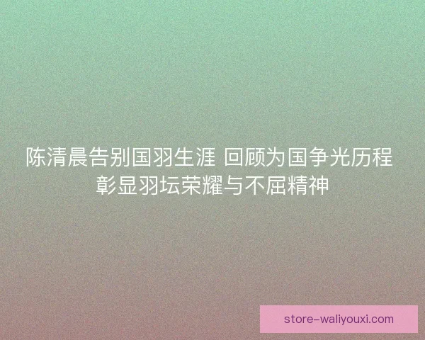 陈清晨告别国羽生涯 回顾为国争光历程 彰显羽坛荣耀与不屈精神