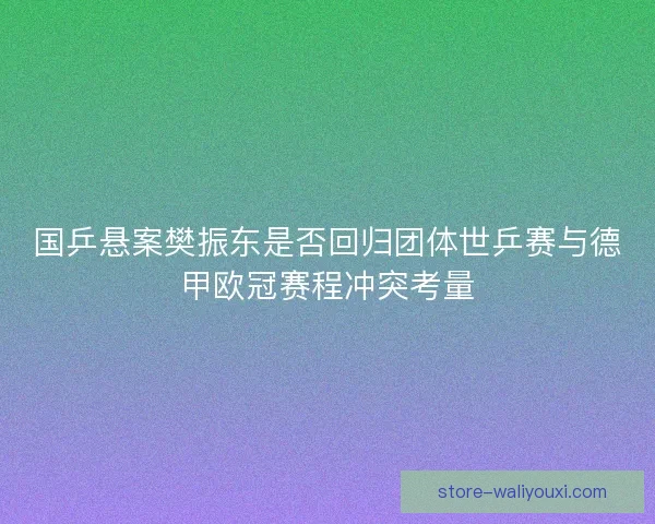 国乒悬案樊振东是否回归团体世乒赛与德甲欧冠赛程冲突考量