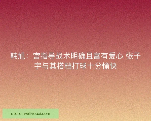 韩旭：宫指导战术明确且富有爱心 张子宇与其搭档打球十分愉快