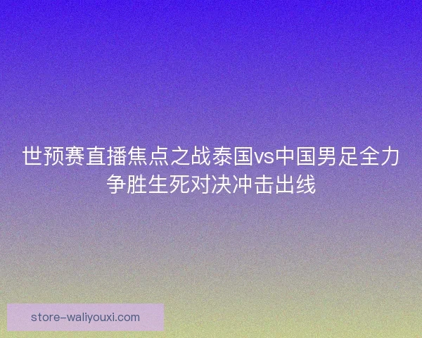 世预赛直播焦点之战泰国vs中国男足全力争胜生死对决冲击出线